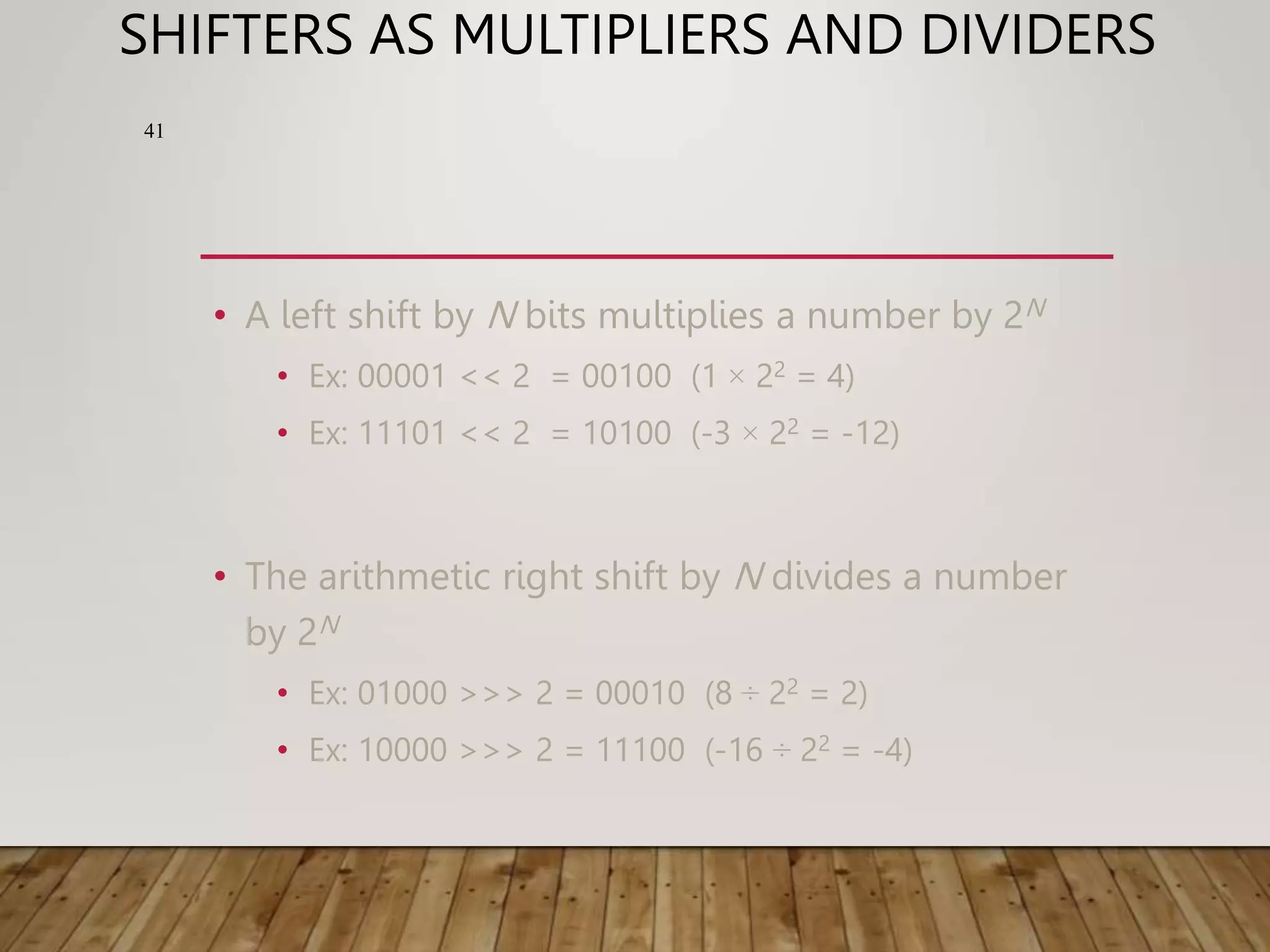 SHIFTERS AS MULTIPLIERS AND DIVIDERS • A left shift by N bits multiplies a number by 2N • Ex: 00001 << 2 = 00100 (1 × 22 = 4) • Ex: 11101 << 2 = 10100 (-3 × 22 = -12) • The arithmetic right shift by N divides a number by 2N • Ex: 01000 >>> 2 = 00010 (8 ÷ 22 = 2) • Ex: 10000 >>> 2 = 11100 (-16 ÷ 22 = -4) 41 