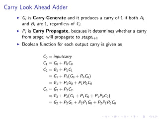 Carry Look Ahead Adder
I Gi is Carry Generate and it produces a carry of 1 if both Ai
and Bi are 1, regardless of Ci
I Pi is Carry Propagate, because it determines whether a carry
from stagei will propagate to stagei+1
I Boolean function for each output carry is given as
C0 = inputcarry
C1 = G0 + P0C0
C2 = G1 + P1C1
= G1 + P1(G0 + P0C0)
= G1 + P1G0 + P1P0C0
C3 = G2 + P2C2
= G2 + P2(G1 + P1G0 + P1P0C0)
= G2 + P2G1 + P2P1G0 + P2P1P0C0
 