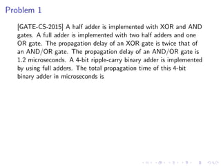 Problem 1
[GATE-CS-2015] A half adder is implemented with XOR and AND
gates. A full adder is implemented with two half adders and one
OR gate. The propagation delay of an XOR gate is twice that of
an AND/OR gate. The propagation delay of an AND/OR gate is
1.2 microseconds. A 4-bit ripple-carry binary adder is implemented
by using full adders. The total propagation time of this 4-bit
binary adder in microseconds is
 
