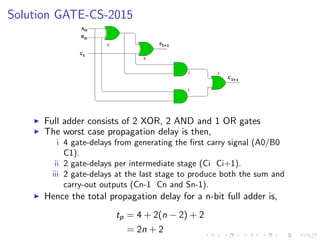 Solution GATE-CS-2015
I Full adder consists of 2 XOR, 2 AND and 1 OR gates
I The worst case propagation delay is then,
i 4 gate-delays from generating the first carry signal (A0/B0
C1).
ii 2 gate-delays per intermediate stage (Ci Ci+1).
iii 2 gate-delays at the last stage to produce both the sum and
carry-out outputs (Cn-1 Cn and Sn-1).
I Hence the total propagation delay for a n-bit full adder is,
tp = 4 + 2(n − 2) + 2
= 2n + 2
 