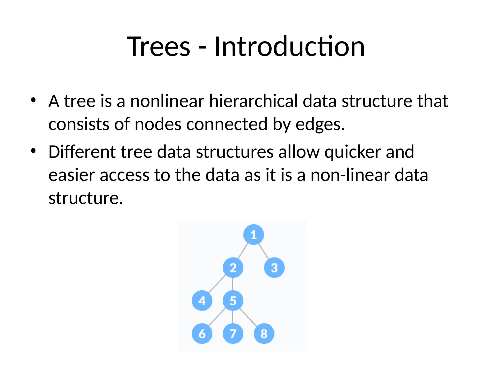 Trees - Introduction
• A tree is a nonlinear hierarchical data structure that
consists of nodes connected by edges.
• Different tree data structures allow quicker and
easier access to the data as it is a non-linear data
structure.
 