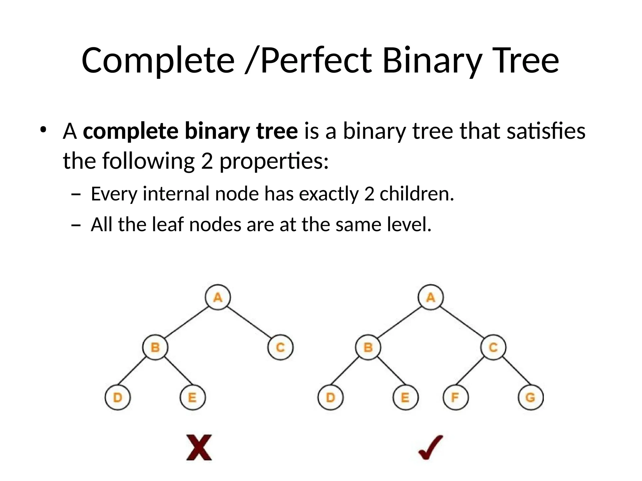 Complete /Perfect Binary Tree
• A complete binary tree is a binary tree that satisfies
the following 2 properties:
– Every internal node has exactly 2 children.
– All the leaf nodes are at the same level.
 