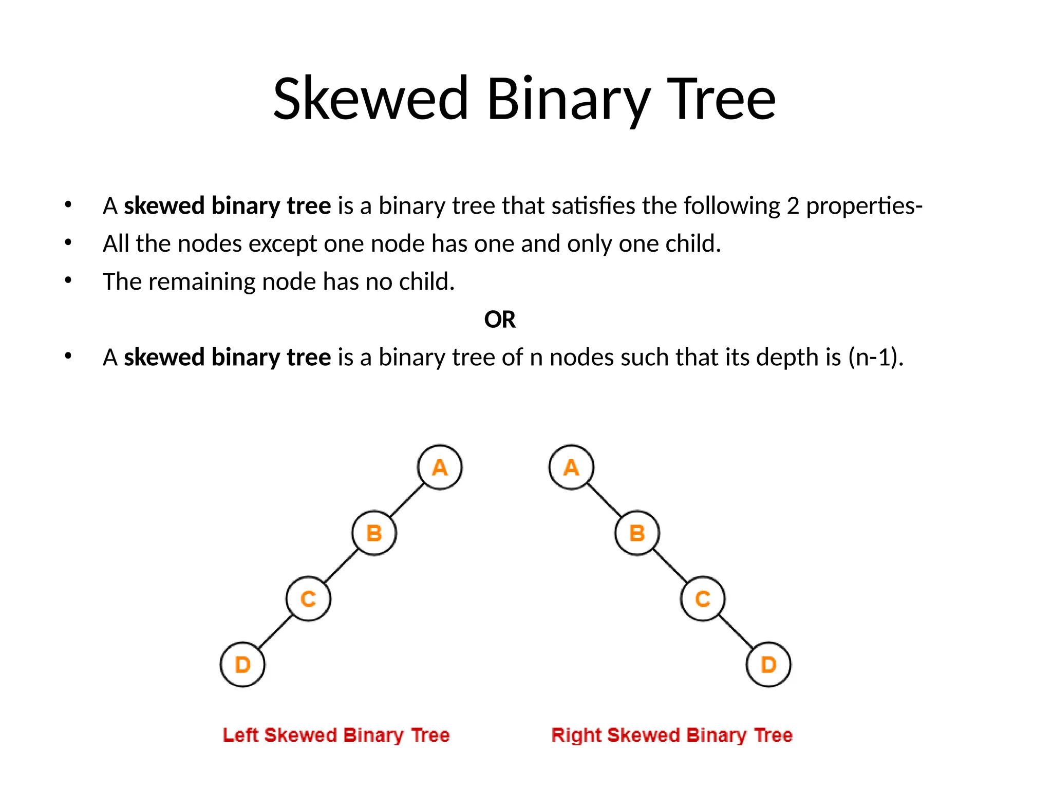 Skewed Binary Tree
• A skewed binary tree is a binary tree that satisfies the following 2 properties-
• All the nodes except one node has one and only one child.
• The remaining node has no child.
OR
• A skewed binary tree is a binary tree of n nodes such that its depth is (n-1).
 