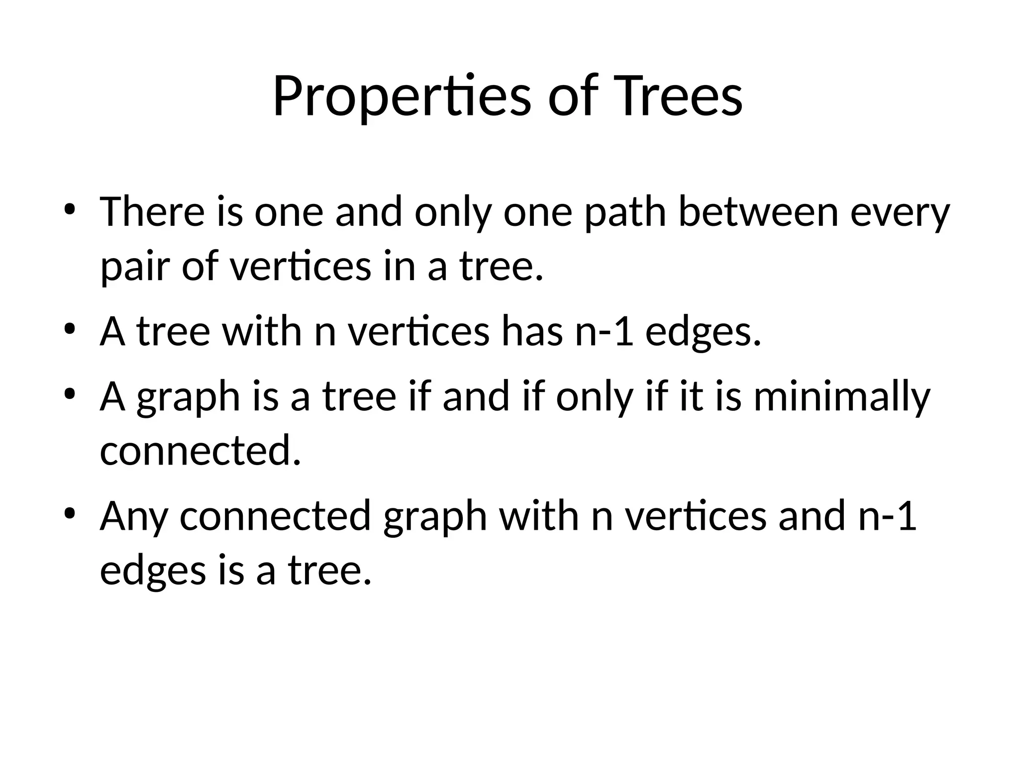 Properties of Trees
• There is one and only one path between every
pair of vertices in a tree.
• A tree with n vertices has n-1 edges.
• A graph is a tree if and if only if it is minimally
connected.
• Any connected graph with n vertices and n-1
edges is a tree.
 