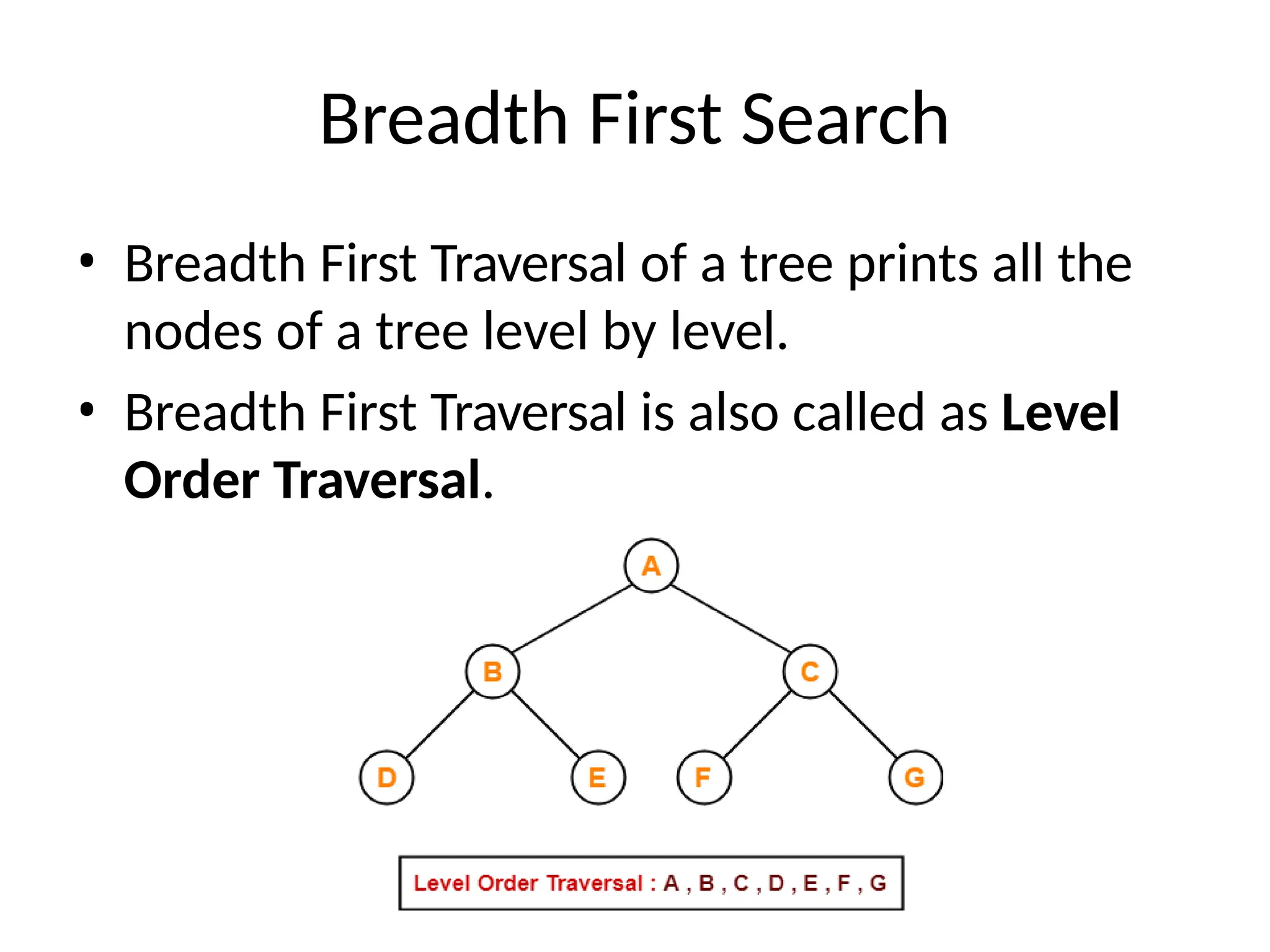 Breadth First Search
• Breadth First Traversal of a tree prints all the
nodes of a tree level by level.
• Breadth First Traversal is also called as Level
Order Traversal.
 