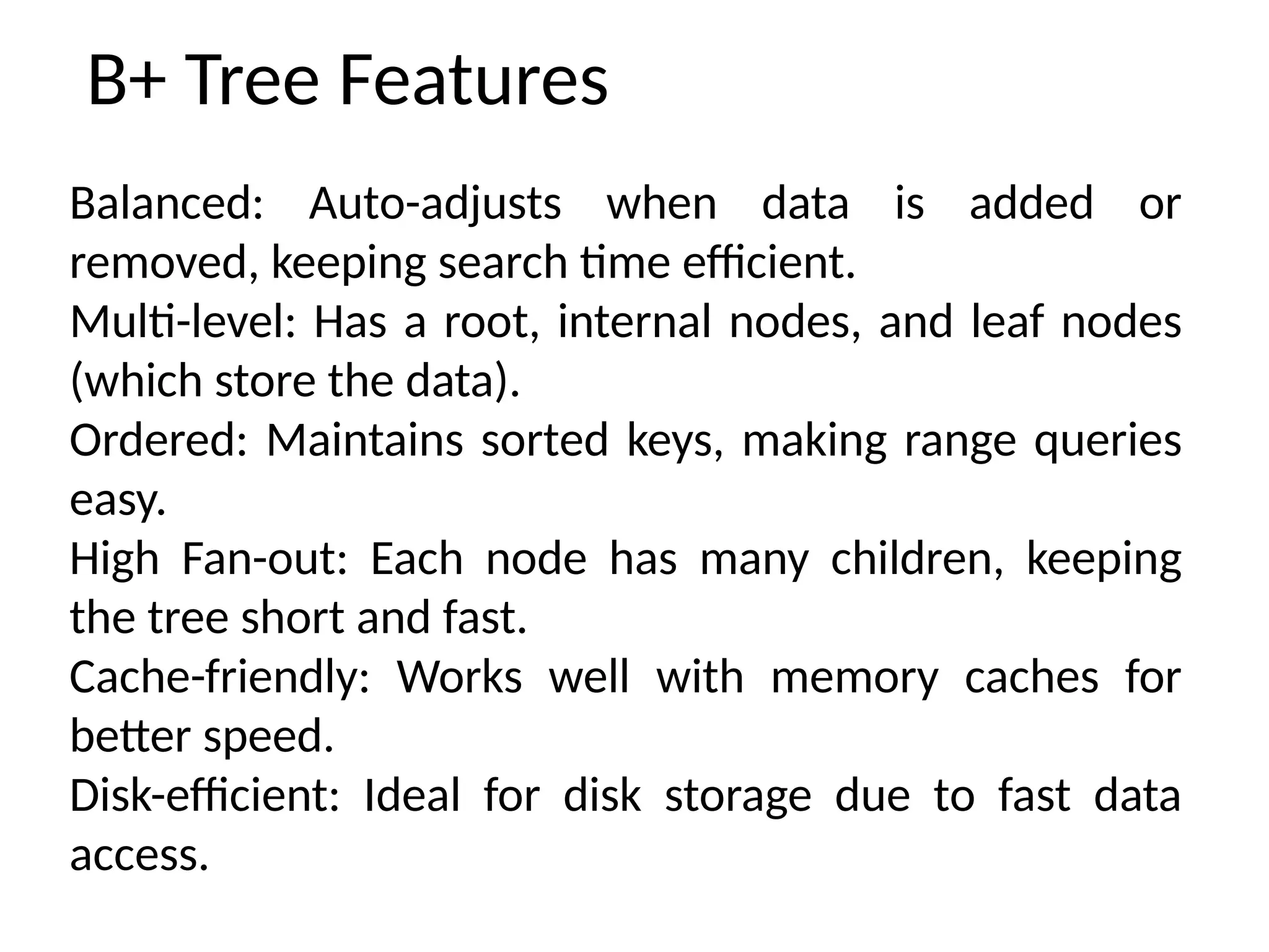 B+ Tree Features
Balanced: Auto-adjusts when data is added or
removed, keeping search time efficient.
Multi-level: Has a root, internal nodes, and leaf nodes
(which store the data).
Ordered: Maintains sorted keys, making range queries
easy.
High Fan-out: Each node has many children, keeping
the tree short and fast.
Cache-friendly: Works well with memory caches for
better speed.
Disk-efficient: Ideal for disk storage due to fast data
access.
 