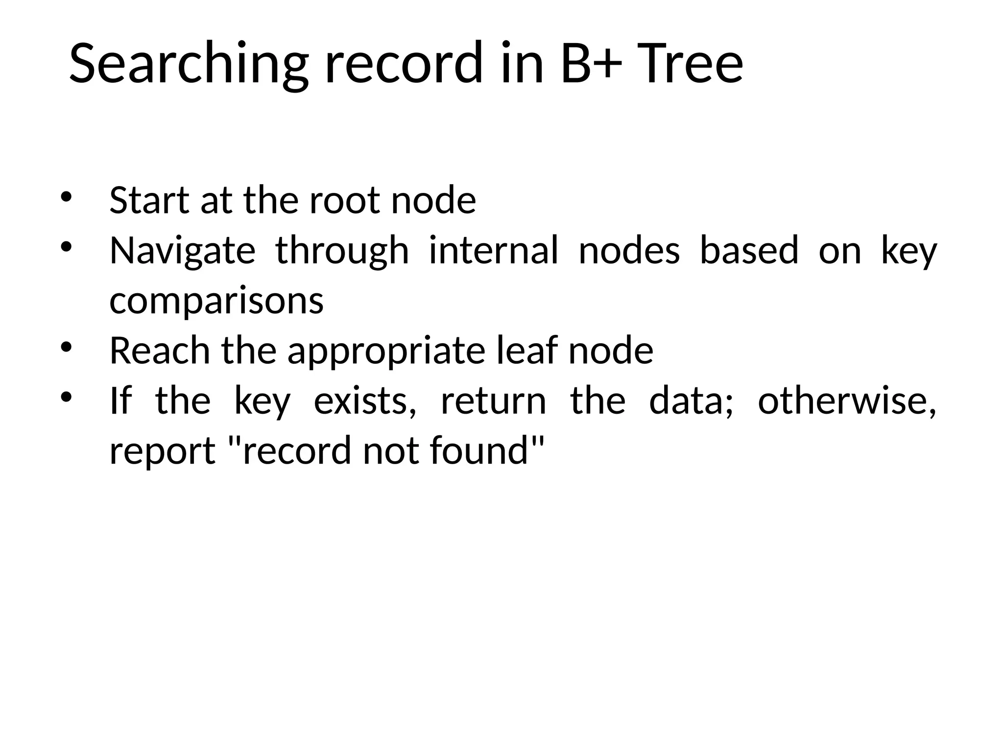 Searching record in B+ Tree
• Start at the root node
• Navigate through internal nodes based on key
comparisons
• Reach the appropriate leaf node
• If the key exists, return the data; otherwise,
report "record not found"
 