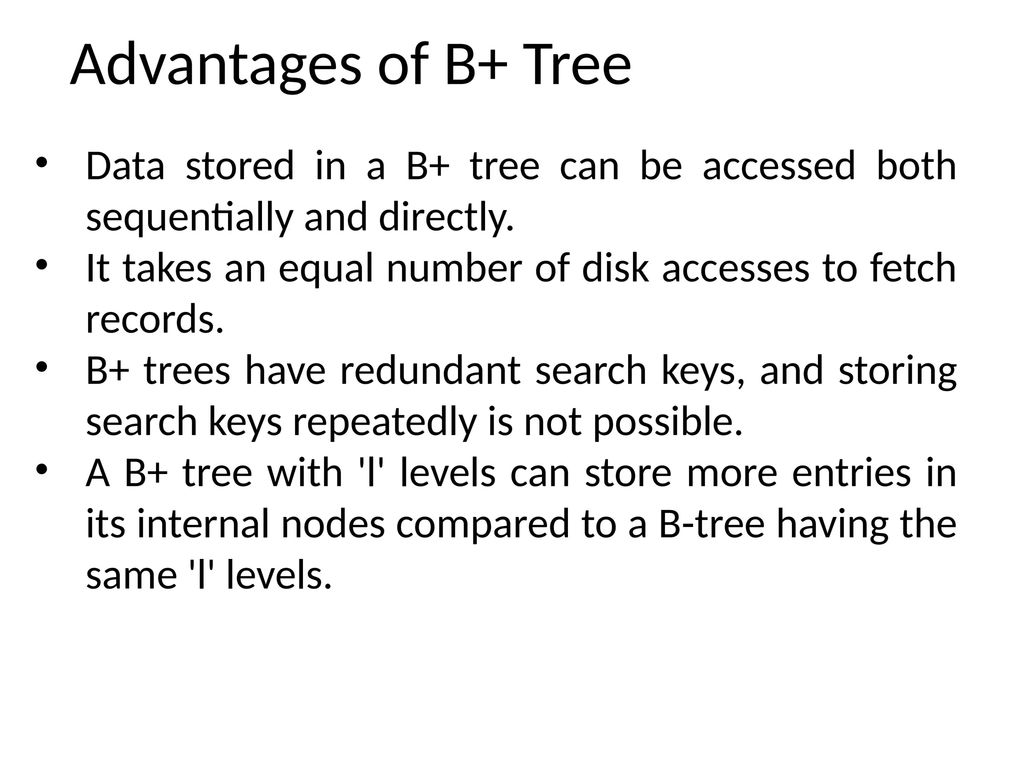 Advantages of B+ Tree
• Data stored in a B+ tree can be accessed both
sequentially and directly.
• It takes an equal number of disk accesses to fetch
records.
• B+ trees have redundant search keys, and storing
search keys repeatedly is not possible.
• A B+ tree with 'l' levels can store more entries in
its internal nodes compared to a B-tree having the
same 'l' levels.
 