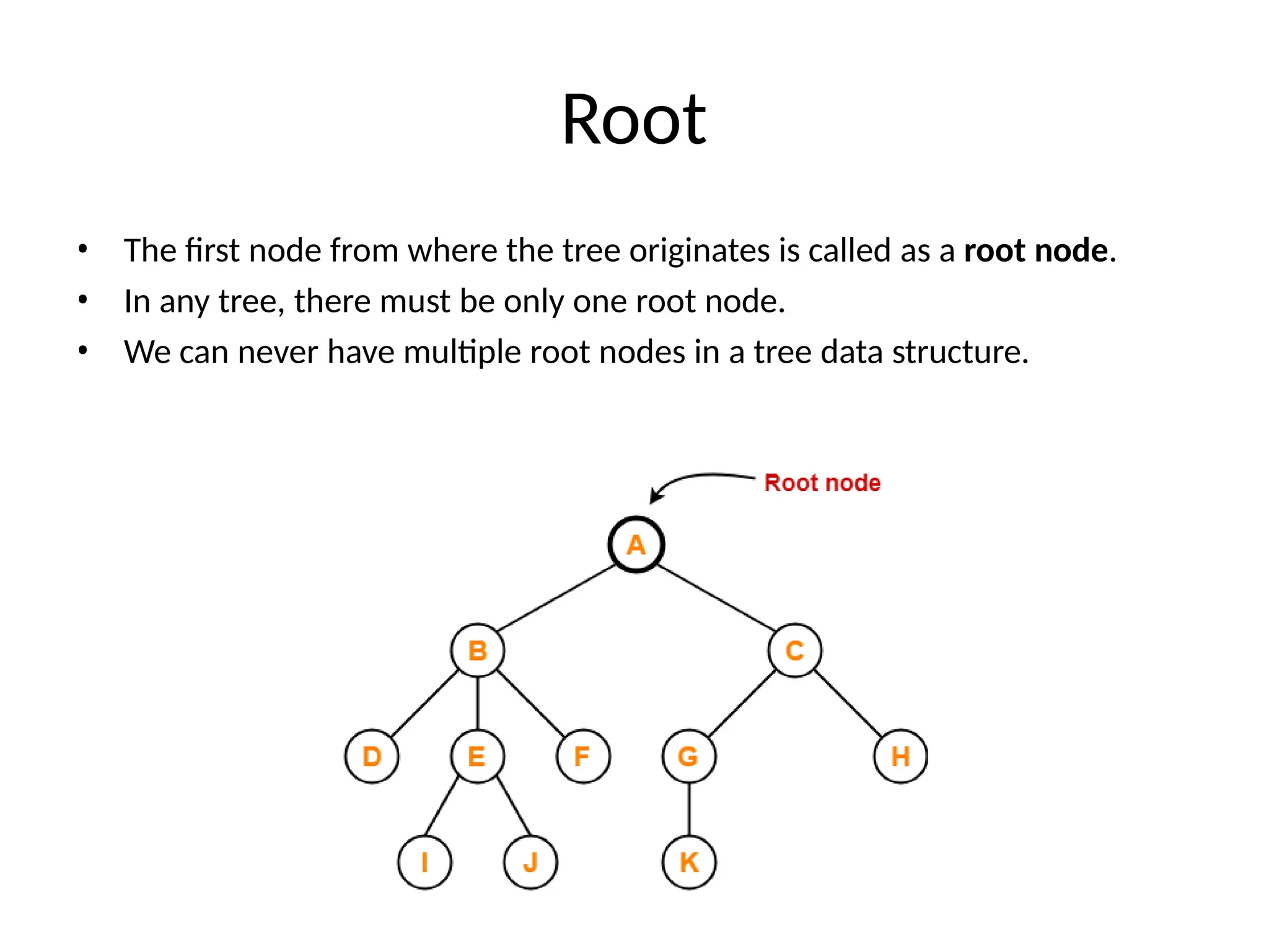 Root
• The first node from where the tree originates is called as a root node.
• In any tree, there must be only one root node.
• We can never have multiple root nodes in a tree data structure.
 