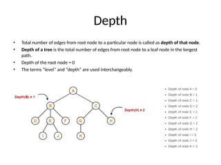 Depth
• Total number of edges from root node to a particular node is called as depth of that node.
• Depth of a tree is the total number of edges from root node to a leaf node in the longest
path.
• Depth of the root node = 0
• The terms “level” and “depth” are used interchangeably.
 