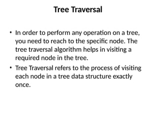 Tree Traversal
• In order to perform any operation on a tree,
you need to reach to the specific node. The
tree traversal algorithm helps in visiting a
required node in the tree.
• Tree Traversal refers to the process of visiting
each node in a tree data structure exactly
once.
 