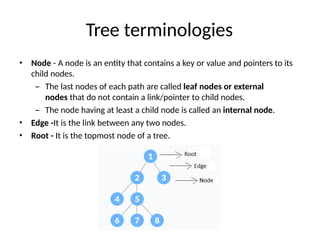 Tree terminologies
• Node - A node is an entity that contains a key or value and pointers to its
child nodes.
– The last nodes of each path are called leaf nodes or external
nodes that do not contain a link/pointer to child nodes.
– The node having at least a child node is called an internal node.
• Edge -It is the link between any two nodes.
• Root - It is the topmost node of a tree.
 