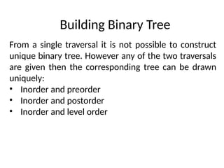 From a single traversal it is not possible to construct
unique binary tree. However any of the two traversals
are given then the corresponding tree can be drawn
uniquely:
• Inorder and preorder
• Inorder and postorder
• Inorder and level order
Building Binary Tree
 