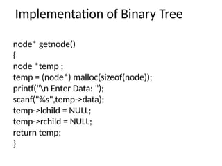Implementation of Binary Tree
node* getnode()
{
node *temp ;
temp = (node*) malloc(sizeof(node));
printf("n Enter Data: ");
scanf("%s",temp->data);
temp->lchild = NULL;
temp->rchild = NULL;
return temp;
}
 
