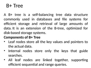 B+ Tree
A B+ tree is a self-balancing tree data structure
commonly used in databases and file systems for
efficient storage and retrieval of large amounts of
data. It is an extension of the B-tree, optimized for
disk-based storage systems.
Components of B+ Tree
• Leaf nodes store all the key values and pointers to
the actual data.
• Internal nodes store only the keys that guide
searches.
• All leaf nodes are linked together, supporting
efficient sequential and range queries.
 
