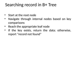 Searching record in B+ Tree
• Start at the root node
• Navigate through internal nodes based on key
comparisons
• Reach the appropriate leaf node
• If the key exists, return the data; otherwise,
report "record not found"
 