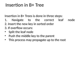 Insertion in B+ Tree
Insertion in B+ Trees is done in three steps:
1. Navigate to the correct leaf node
2. Insert the new key in sorted order
3. If overflow occurs:
• Split the leaf node
• Push the middle key to the parent
• This process may propagate up to the root
 