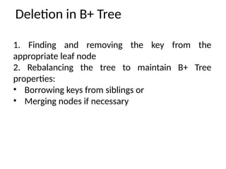 Deletion in B+ Tree
1. Finding and removing the key from the
appropriate leaf node
2. Rebalancing the tree to maintain B+ Tree
properties:
• Borrowing keys from siblings or
• Merging nodes if necessary
 