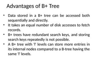 Advantages of B+ Tree
• Data stored in a B+ tree can be accessed both
sequentially and directly.
• It takes an equal number of disk accesses to fetch
records.
• B+ trees have redundant search keys, and storing
search keys repeatedly is not possible.
• A B+ tree with 'l' levels can store more entries in
its internal nodes compared to a B-tree having the
same 'l' levels.
 