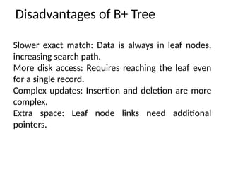 Disadvantages of B+ Tree
Slower exact match: Data is always in leaf nodes,
increasing search path.
More disk access: Requires reaching the leaf even
for a single record.
Complex updates: Insertion and deletion are more
complex.
Extra space: Leaf node links need additional
pointers.
 