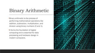 Binary Arithmetic
•Binary arithmetic is the process of
performing mathematical operations like
addition, subtraction, multiplication, and
division using binary numbers (0 and 1).
•It forms the foundation of digital
computing and is essential for data
processing and hardware design in
modern computers.
 