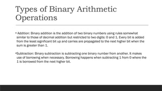 Types of Binary Arithmetic
Operations
• Addition: Binary addition is the addition of two binary numbers using rules somewhat
similar to those of decimal addition but restricted to two digits: 0 and 1. Every bit is added
from the least significant bit up and carries are propagated to the next higher bit when the
sum is greater than 1.
•Subtraction: Binary subtraction is subtracting one binary number from another. It makes
use of borrowing when necessary. Borrowing happens when subtracting 1 from 0 where the
1 is borrowed from the next higher bit.
 