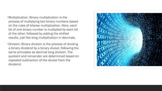 •Multiplication: Binary multiplication is the
process of multiplying two binary numbers based
on the rules of bitwise multiplication. Here, each
bit of one binary number is multiplied by each bit
of the other, followed by adding the shifted
results, just like long multiplication in decimals.
•Division: Binary division is the process of dividing
a binary dividend by a binary divisor, following the
same principles as decimal long division. The
quotient and remainder are determined based on
repeated subtraction of the divisor from the
dividend.
 