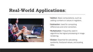 Real-World Applications:
•Addition: Basic computations, such as
adding numbers or values in registers.
•Subtraction: Used for computing
differences and error correction.
•Multiplication: Frequently used in
algorithms like signal processing or image
rendering.
•Division: Essential for calculating
quotients, fractional values, and scaling
data.
 