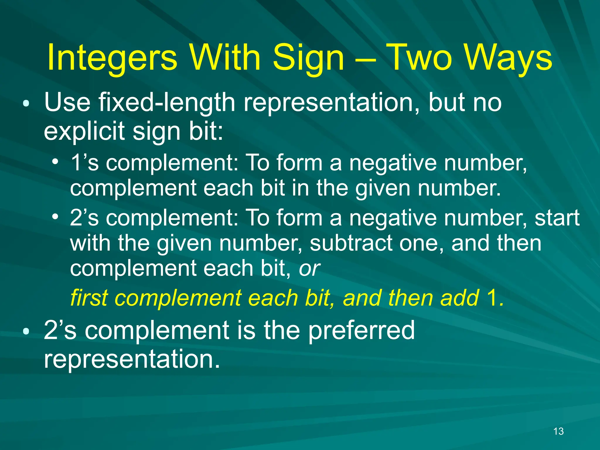 13
Integers With Sign &ndash; Two Ways
&bull; Use fixed-length representation, but no
explicit sign bit:
&bull; 1&rsquo;s complement: To form a negative number,
complement each bit in the given number.
&bull; 2&rsquo;s complement: To form a negative number, start
with the given number, subtract one, and then
complement each bit, or
first complement each bit, and then add 1.
&bull; 2&rsquo;s complement is the preferred
representation.
 