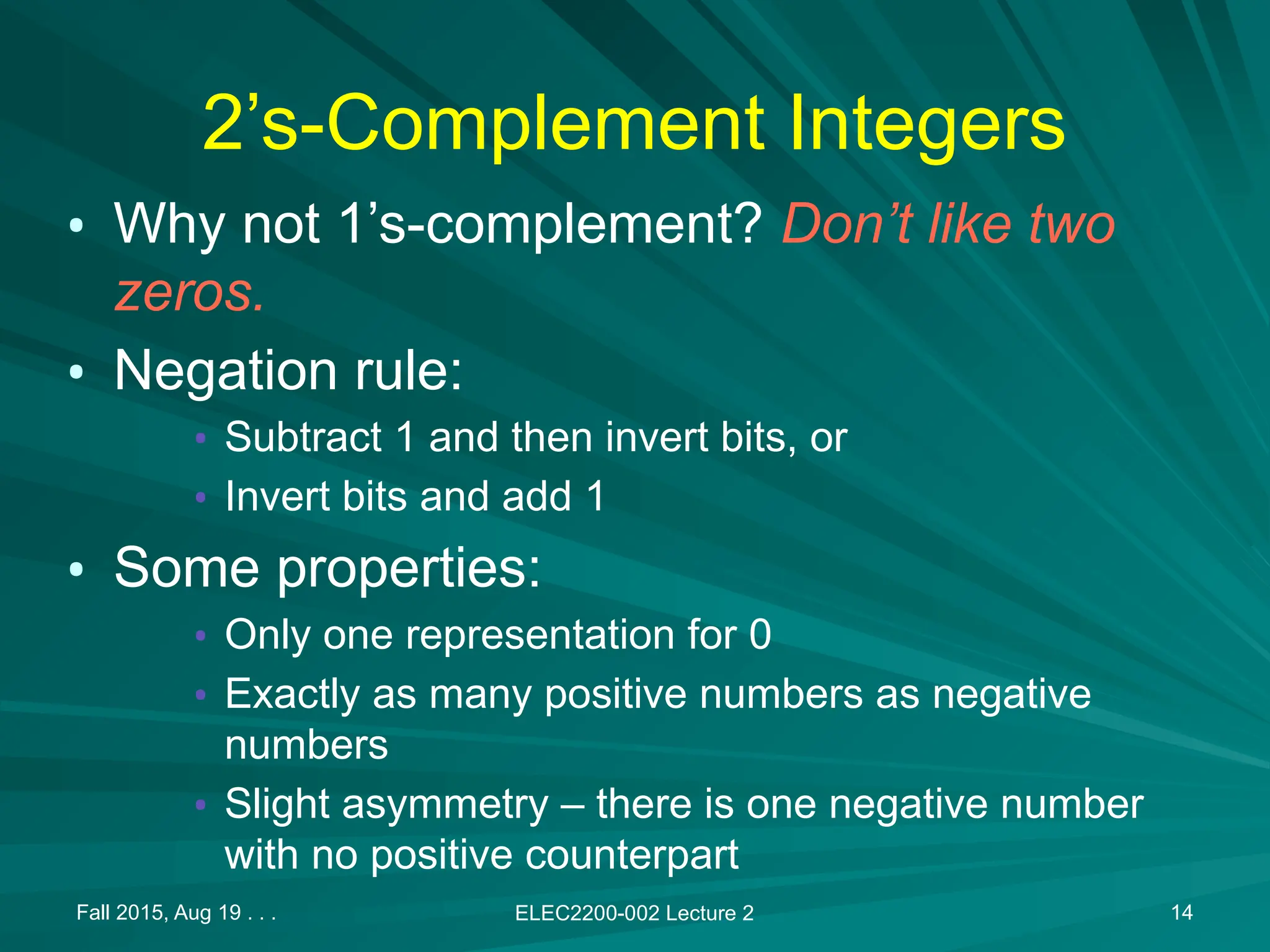 Fall 2015, Aug 19 . . . ELEC2200-002 Lecture 2 14
2&rsquo;s-Complement Integers
&bull; Why not 1&rsquo;s-complement? Don&rsquo;t like two
zeros.
&bull; Negation rule:
&bull; Subtract 1 and then invert bits, or
&bull; Invert bits and add 1
&bull; Some properties:
&bull; Only one representation for 0
&bull; Exactly as many positive numbers as negative
numbers
&bull; Slight asymmetry &ndash; there is one negative number
with no positive counterpart
 