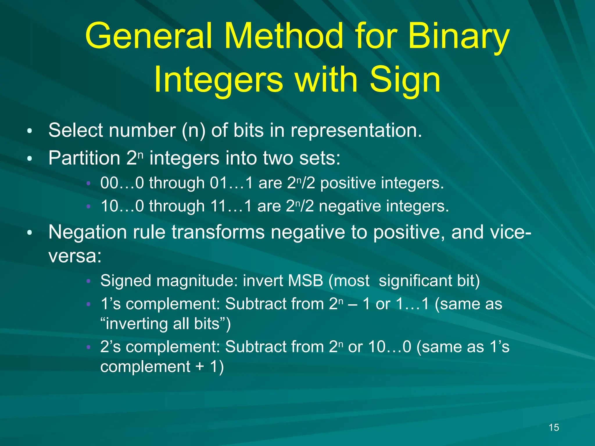 General Method for Binary
Integers with Sign
&bull; Select number (n) of bits in representation.
&bull; Partition 2n
integers into two sets:
&bull; 00&hellip;0 through 01&hellip;1 are 2n
/2 positive integers.
&bull; 10&hellip;0 through 11&hellip;1 are 2n
/2 negative integers.
&bull; Negation rule transforms negative to positive, and vice-
versa:
&bull; Signed magnitude: invert MSB (most significant bit)
&bull; 1&rsquo;s complement: Subtract from 2n
&ndash; 1 or 1&hellip;1 (same as
&ldquo;inverting all bits&rdquo;)
&bull; 2&rsquo;s complement: Subtract from 2n
or 10&hellip;0 (same as 1&rsquo;s
complement + 1)
15
 