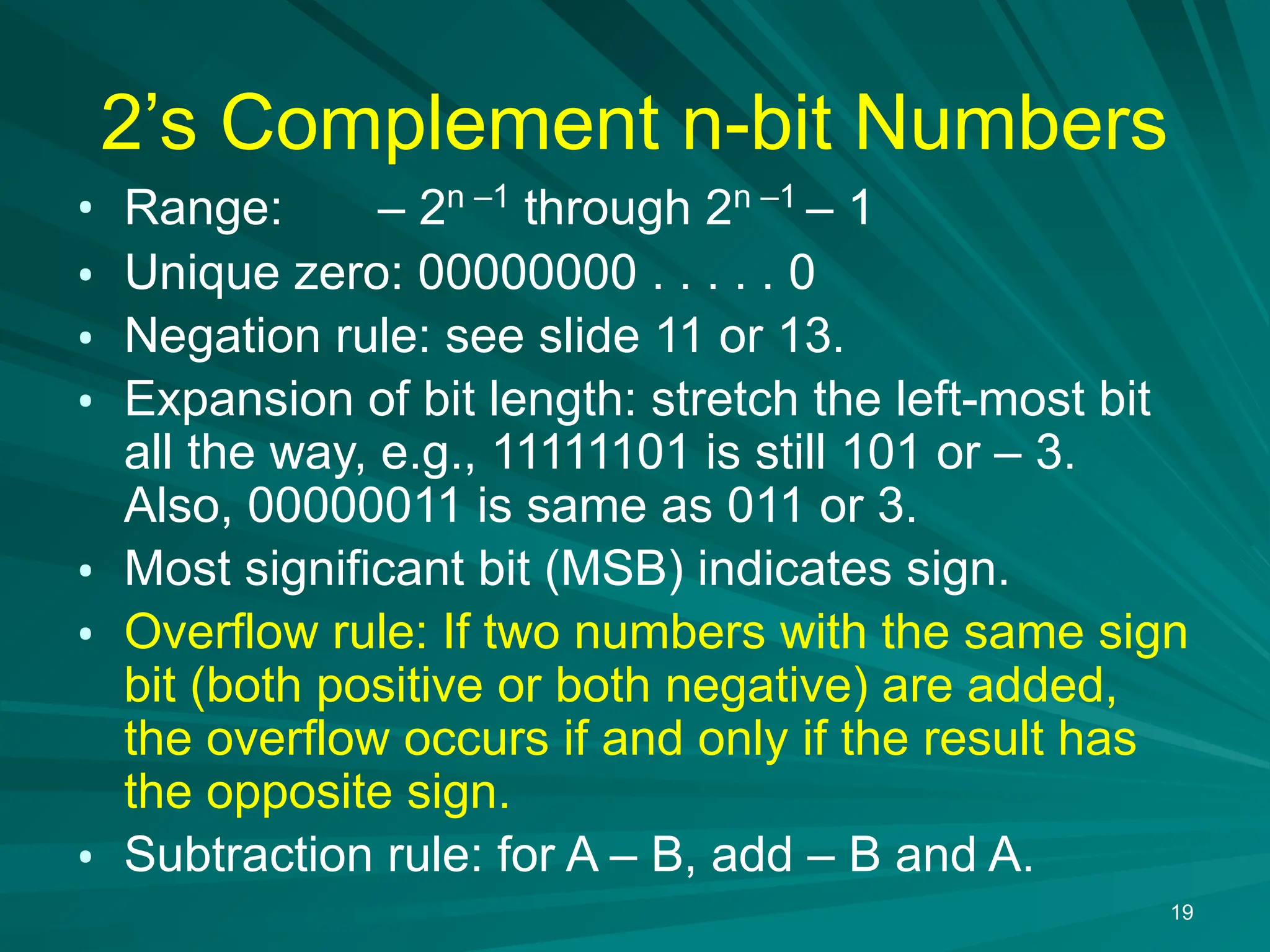 19
2&rsquo;s Complement n-bit Numbers
&bull; Range: &ndash; 2n &ndash;1
through 2n &ndash;1
&ndash; 1
&bull; Unique zero: 00000000 . . . . . 0
&bull; Negation rule: see slide 11 or 13.
&bull; Expansion of bit length: stretch the left-most bit
all the way, e.g., 11111101 is still 101 or &ndash; 3.
Also, 00000011 is same as 011 or 3.
&bull; Most significant bit (MSB) indicates sign.
&bull; Overflow rule: If two numbers with the same sign
bit (both positive or both negative) are added,
the overflow occurs if and only if the result has
the opposite sign.
&bull; Subtraction rule: for A &ndash; B, add &ndash; B and A.
 