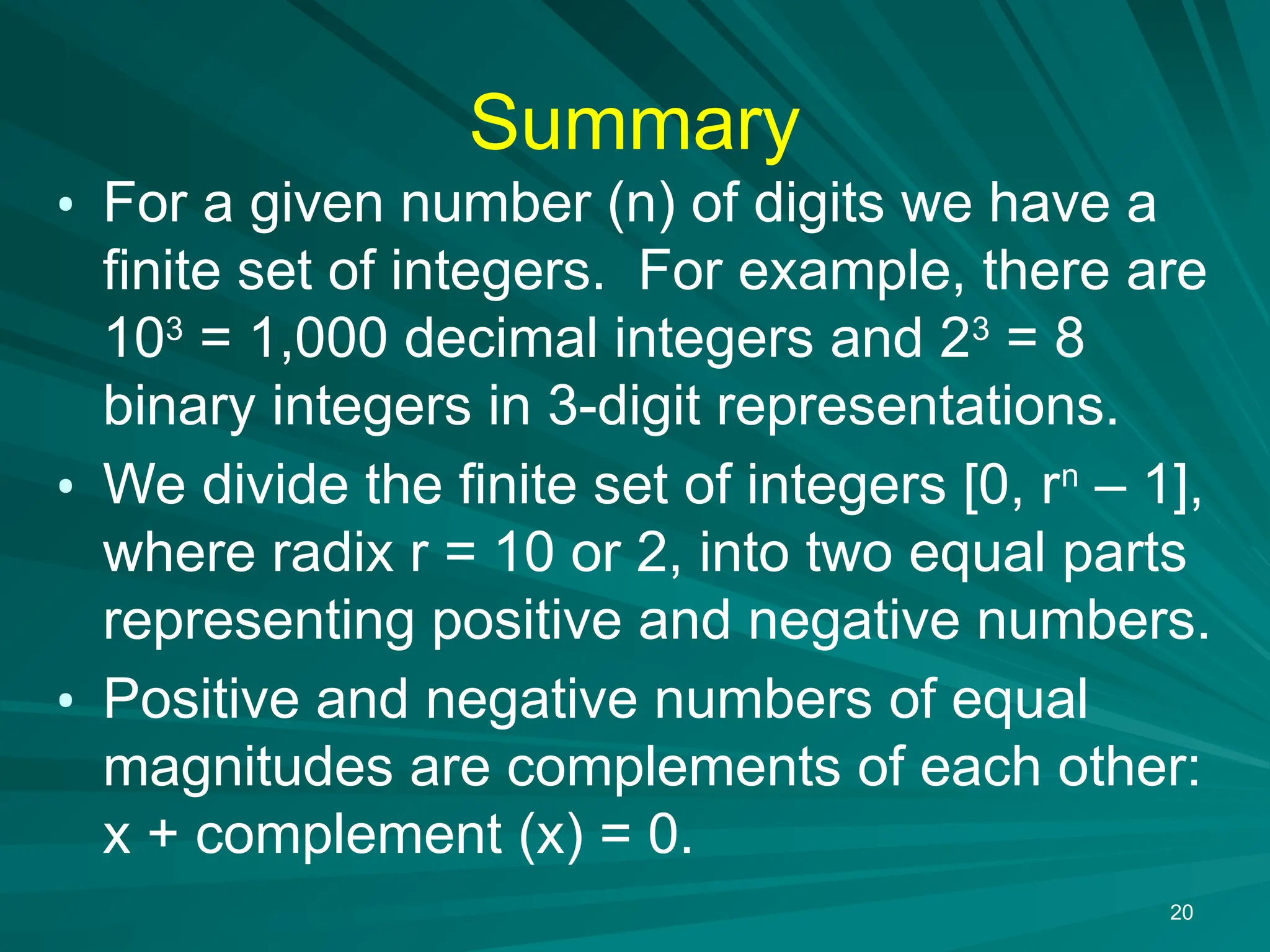 Summary
&bull; For a given number (n) of digits we have a
finite set of integers. For example, there are
103
= 1,000 decimal integers and 23
= 8
binary integers in 3-digit representations.
&bull; We divide the finite set of integers [0, rn
&ndash; 1],
where radix r = 10 or 2, into two equal parts
representing positive and negative numbers.
&bull; Positive and negative numbers of equal
magnitudes are complements of each other:
x + complement (x) = 0.
20
 