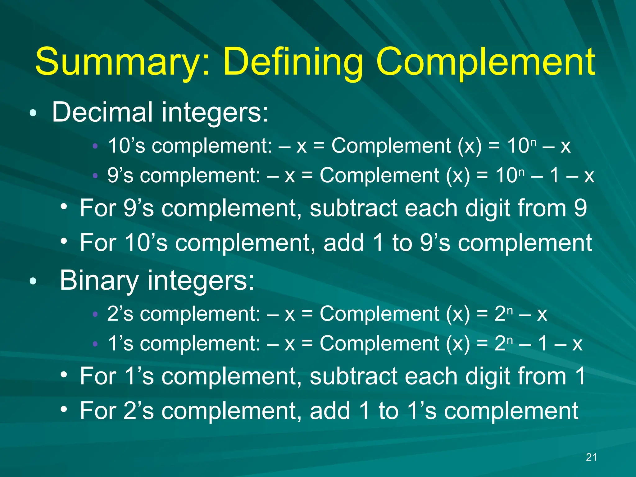 Summary: Defining Complement
&bull; Decimal integers:
&bull; 10&rsquo;s complement: &ndash; x = Complement (x) = 10n
&ndash; x
&bull; 9&rsquo;s complement: &ndash; x = Complement (x) = 10n
&ndash; 1 &ndash; x
&bull; For 9&rsquo;s complement, subtract each digit from 9
&bull; For 10&rsquo;s complement, add 1 to 9&rsquo;s complement
&bull; Binary integers:
&bull; 2&rsquo;s complement: &ndash; x = Complement (x) = 2n
&ndash; x
&bull; 1&rsquo;s complement: &ndash; x = Complement (x) = 2n
&ndash; 1 &ndash; x
&bull; For 1&rsquo;s complement, subtract each digit from 1
&bull; For 2&rsquo;s complement, add 1 to 1&rsquo;s complement
21
 
