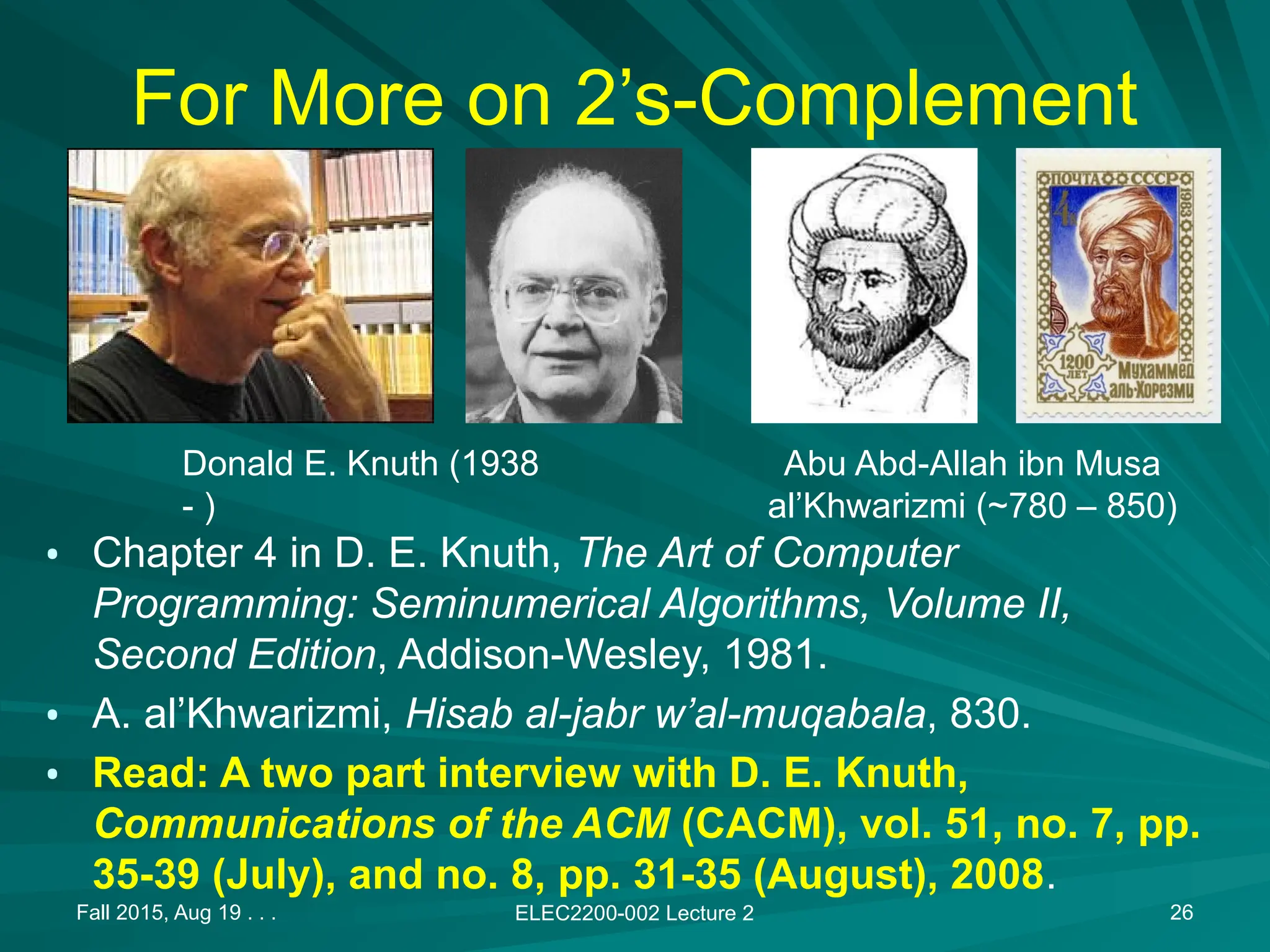 Fall 2015, Aug 19 . . . ELEC2200-002 Lecture 2 26
For More on 2&rsquo;s-Complement
&bull; Chapter 4 in D. E. Knuth, The Art of Computer
Programming: Seminumerical Algorithms, Volume II,
Second Edition, Addison-Wesley, 1981.
&bull; A. al&rsquo;Khwarizmi, Hisab al-jabr w&rsquo;al-muqabala, 830.
&bull; Read: A two part interview with D. E. Knuth,
Communications of the ACM (CACM), vol. 51, no. 7, pp.
35-39 (July), and no. 8, pp. 31-35 (August), 2008.
Donald E. Knuth (1938
- )
Abu Abd-Allah ibn Musa
al&rsquo;Khwarizmi (~780 &ndash; 850)
 