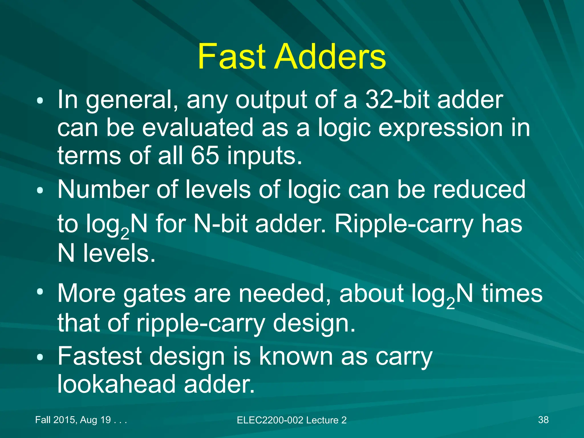 Fall 2015, Aug 19 . . . ELEC2200-002 Lecture 2 38
Fast Adders
&bull; In general, any output of a 32-bit adder
can be evaluated as a logic expression in
terms of all 65 inputs.
&bull; Number of levels of logic can be reduced
to log2N for N-bit adder. Ripple-carry has
N levels.
&bull; More gates are needed, about log2N times
that of ripple-carry design.
&bull; Fastest design is known as carry
lookahead adder.
 