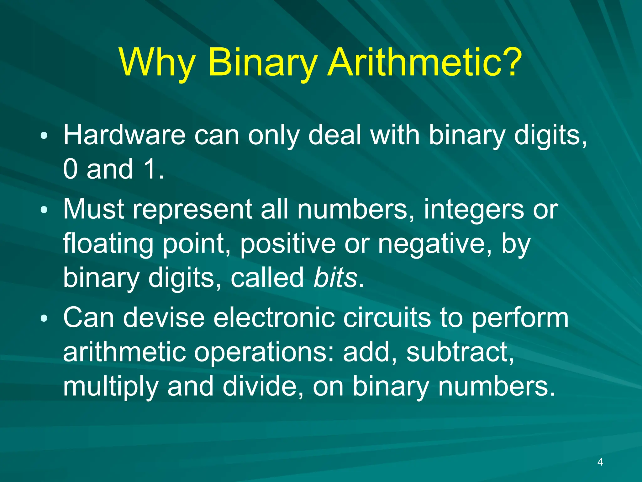 4
Why Binary Arithmetic?
&bull; Hardware can only deal with binary digits,
0 and 1.
&bull; Must represent all numbers, integers or
floating point, positive or negative, by
binary digits, called bits.
&bull; Can devise electronic circuits to perform
arithmetic operations: add, subtract,
multiply and divide, on binary numbers.
 