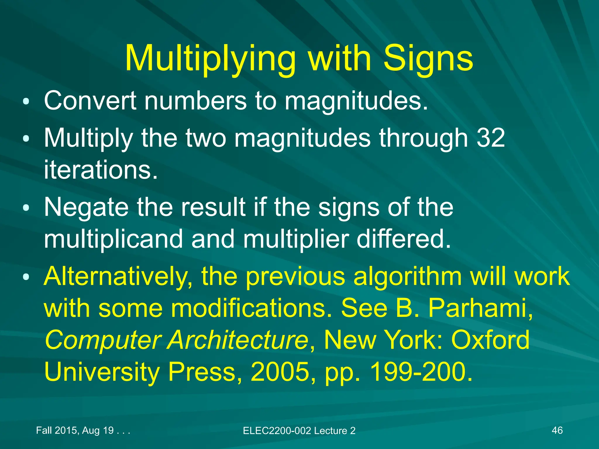 Fall 2015, Aug 19 . . . ELEC2200-002 Lecture 2 46
Multiplying with Signs
&bull; Convert numbers to magnitudes.
&bull; Multiply the two magnitudes through 32
iterations.
&bull; Negate the result if the signs of the
multiplicand and multiplier differed.
&bull; Alternatively, the previous algorithm will work
with some modifications. See B. Parhami,
Computer Architecture, New York: Oxford
University Press, 2005, pp. 199-200.
 