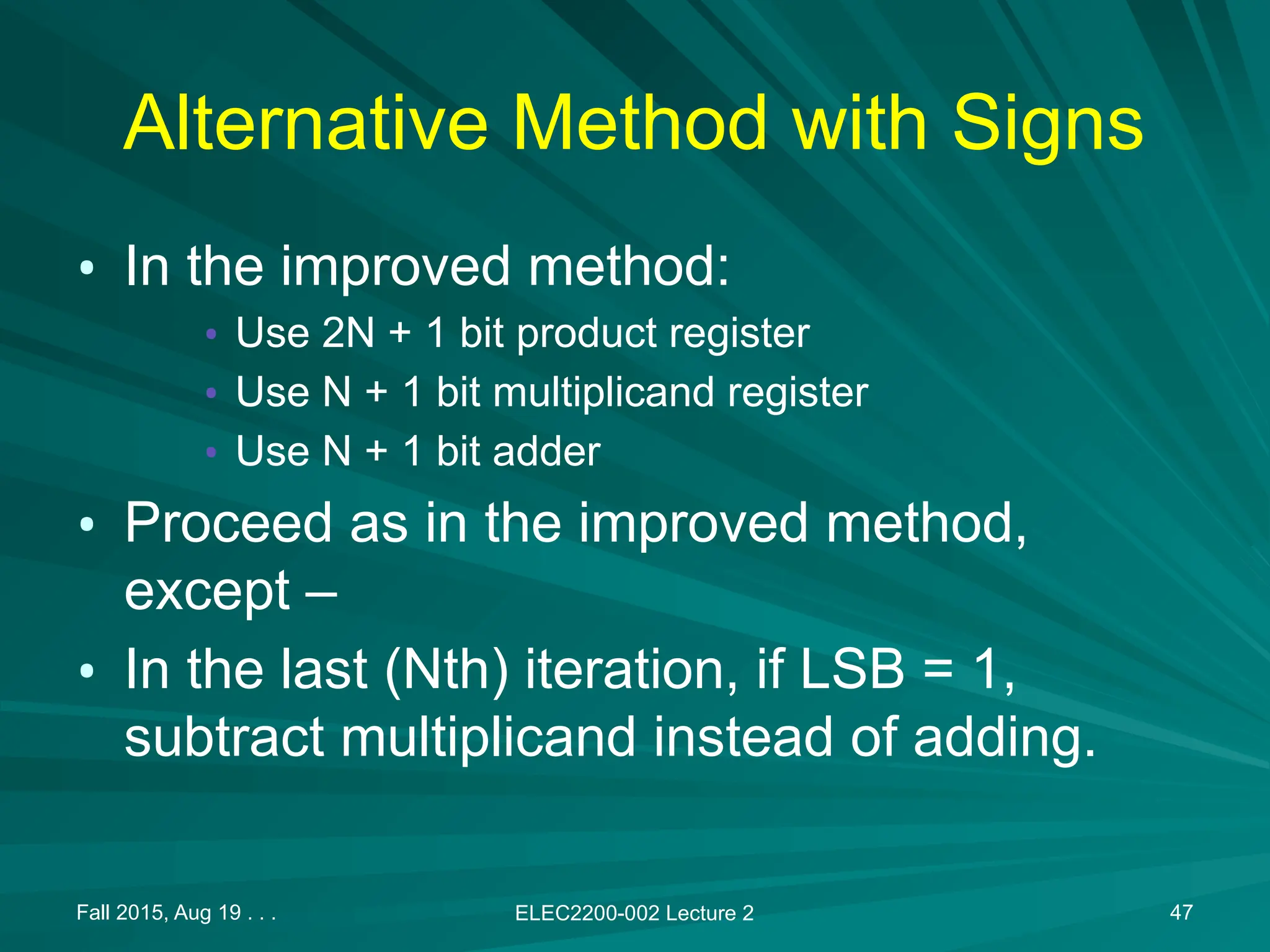 Alternative Method with Signs
&bull; In the improved method:
&bull; Use 2N + 1 bit product register
&bull; Use N + 1 bit multiplicand register
&bull; Use N + 1 bit adder
&bull; Proceed as in the improved method,
except &ndash;
&bull; In the last (Nth) iteration, if LSB = 1,
subtract multiplicand instead of adding.
Fall 2015, Aug 19 . . . ELEC2200-002 Lecture 2 47
 