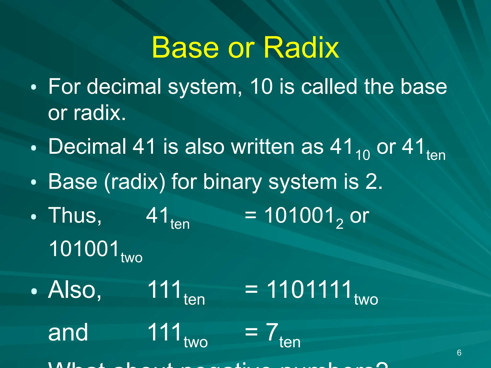 6
Base or Radix
&bull; For decimal system, 10 is called the base
or radix.
&bull; Decimal 41 is also written as 4110 or 41ten
&bull; Base (radix) for binary system is 2.
&bull; Thus, 41ten = 1010012 or
101001two
&bull; Also, 111ten = 1101111two
and 111two = 7ten
 