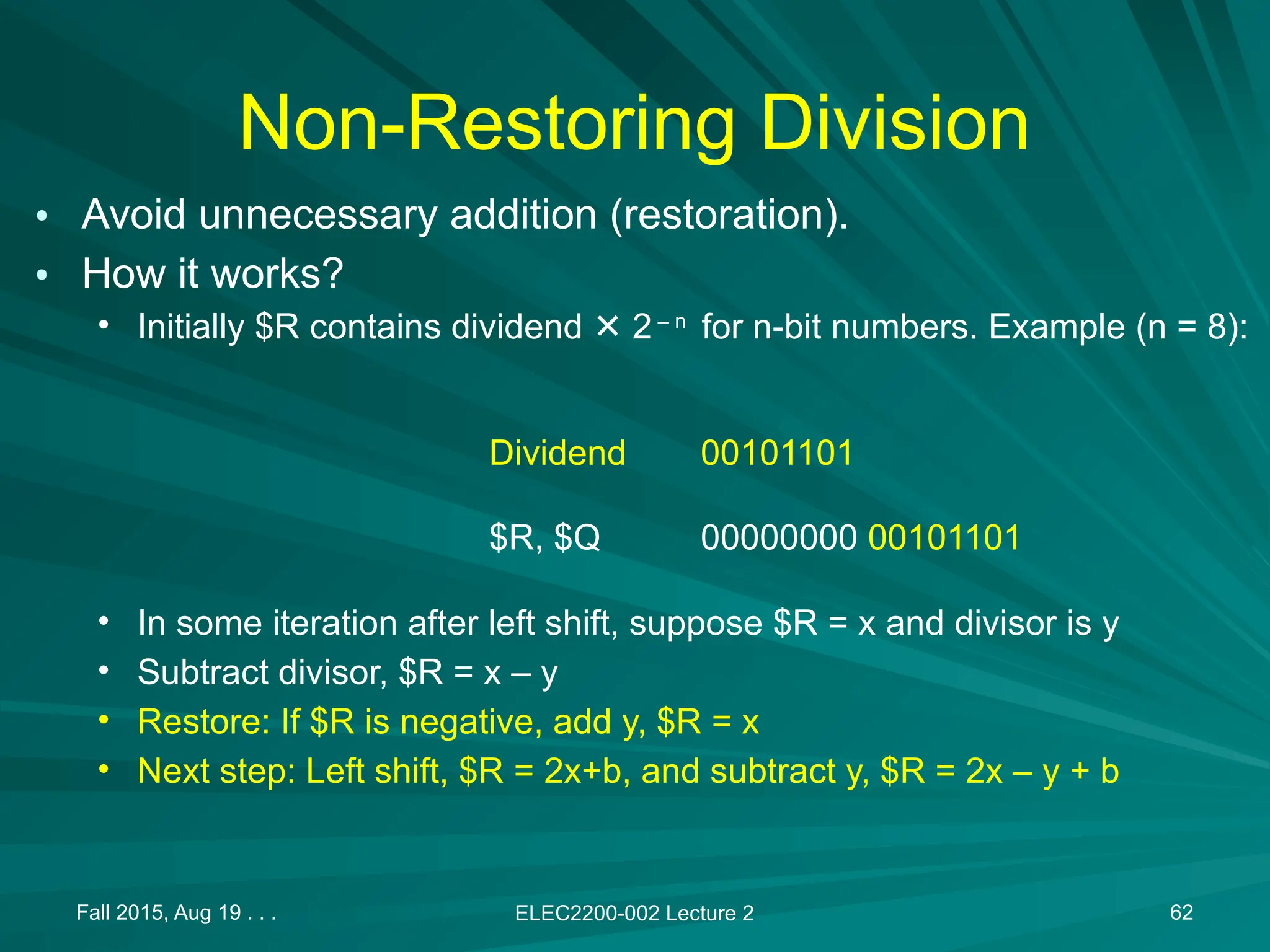 Non-Restoring Division
&bull; Avoid unnecessary addition (restoration).
&bull; How it works?
&bull; Initially $R contains dividend 2
✕ &ndash; n
for n-bit numbers. Example (n = 8):
&bull; In some iteration after left shift, suppose $R = x and divisor is y
&bull; Subtract divisor, $R = x &ndash; y
&bull; Restore: If $R is negative, add y, $R = x
&bull; Next step: Left shift, $R = 2x+b, and subtract y, $R = 2x &ndash; y + b
Fall 2015, Aug 19 . . . ELEC2200-002 Lecture 2 62
00101101
00000000 00101101
Dividend
$R, $Q
 
