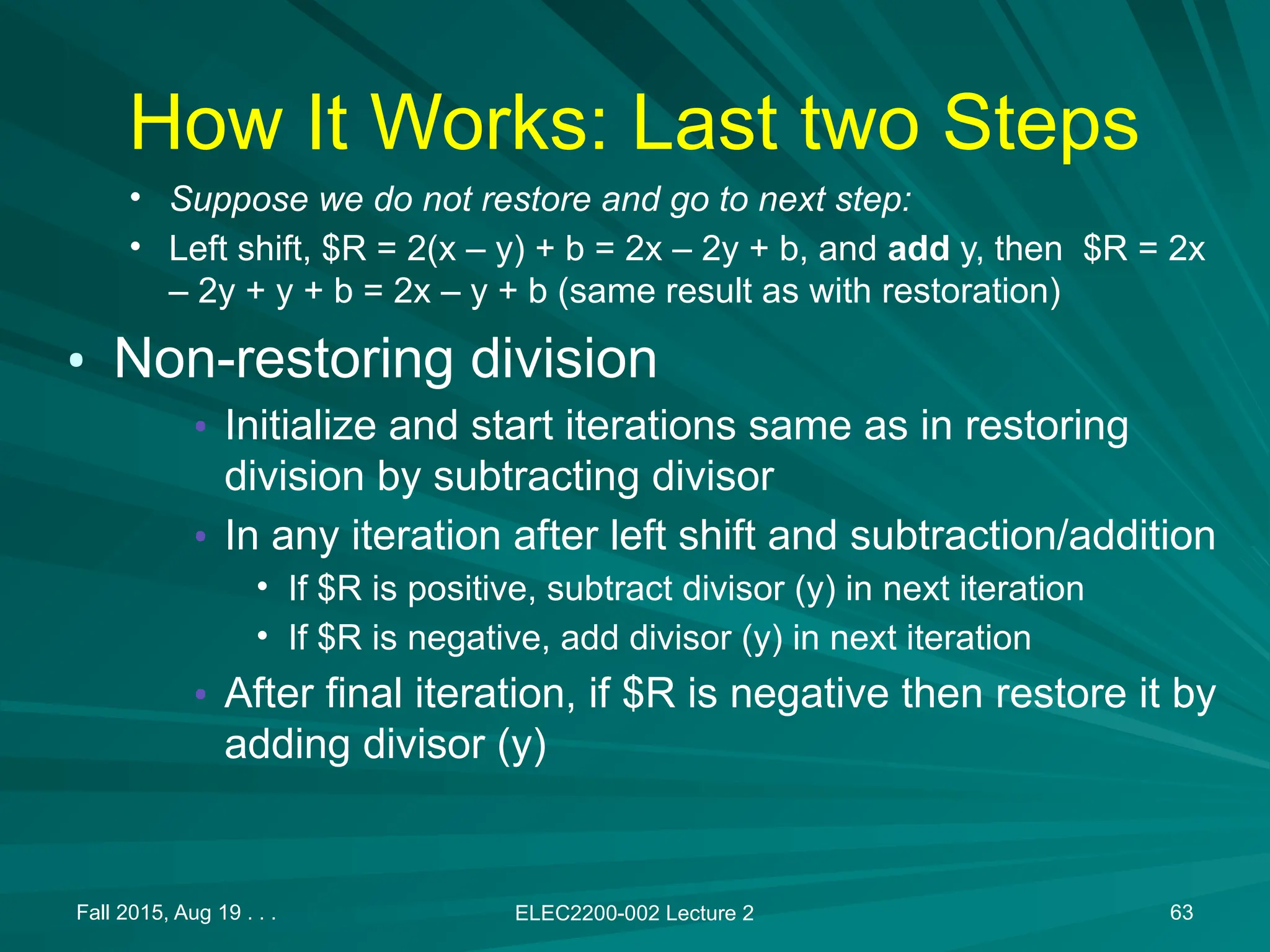 How It Works: Last two Steps
&bull; Suppose we do not restore and go to next step:
&bull; Left shift, $R = 2(x &ndash; y) + b = 2x &ndash; 2y + b, and add y, then $R = 2x
&ndash; 2y + y + b = 2x &ndash; y + b (same result as with restoration)
&bull; Non-restoring division
&bull; Initialize and start iterations same as in restoring
division by subtracting divisor
&bull; In any iteration after left shift and subtraction/addition
&bull; If $R is positive, subtract divisor (y) in next iteration
&bull; If $R is negative, add divisor (y) in next iteration
&bull; After final iteration, if $R is negative then restore it by
adding divisor (y)
Fall 2015, Aug 19 . . . ELEC2200-002 Lecture 2 63
 