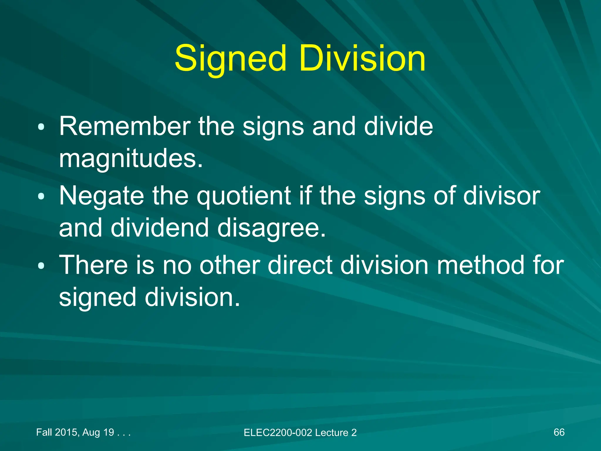 Fall 2015, Aug 19 . . . ELEC2200-002 Lecture 2 66
Signed Division
&bull; Remember the signs and divide
magnitudes.
&bull; Negate the quotient if the signs of divisor
and dividend disagree.
&bull; There is no other direct division method for
signed division.
 