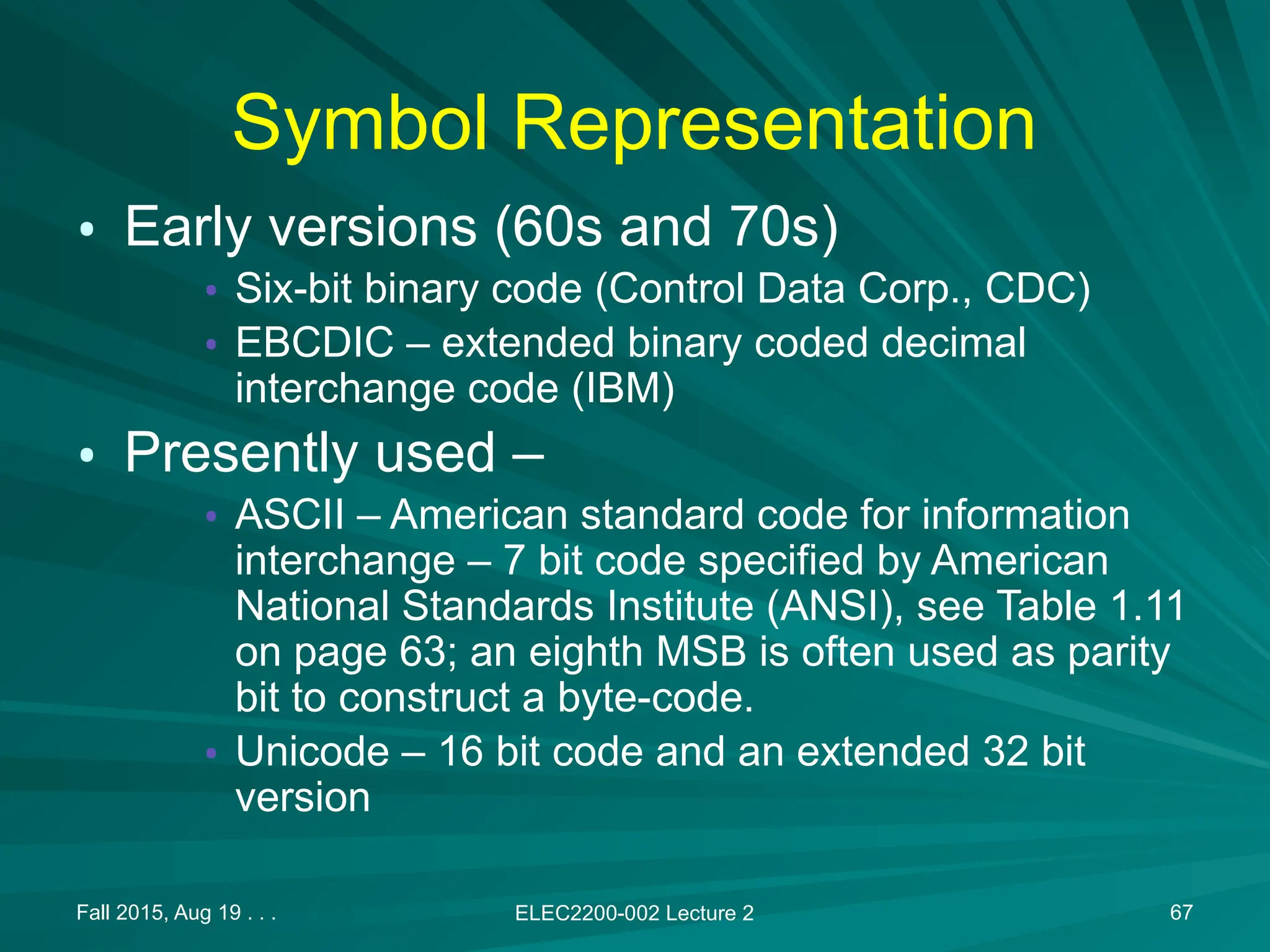 Fall 2015, Aug 19 . . . ELEC2200-002 Lecture 2 67
Symbol Representation
&bull; Early versions (60s and 70s)
&bull; Six-bit binary code (Control Data Corp., CDC)
&bull; EBCDIC &ndash; extended binary coded decimal
interchange code (IBM)
&bull; Presently used &ndash;
&bull; ASCII &ndash; American standard code for information
interchange &ndash; 7 bit code specified by American
National Standards Institute (ANSI), see Table 1.11
on page 63; an eighth MSB is often used as parity
bit to construct a byte-code.
&bull; Unicode &ndash; 16 bit code and an extended 32 bit
version
 