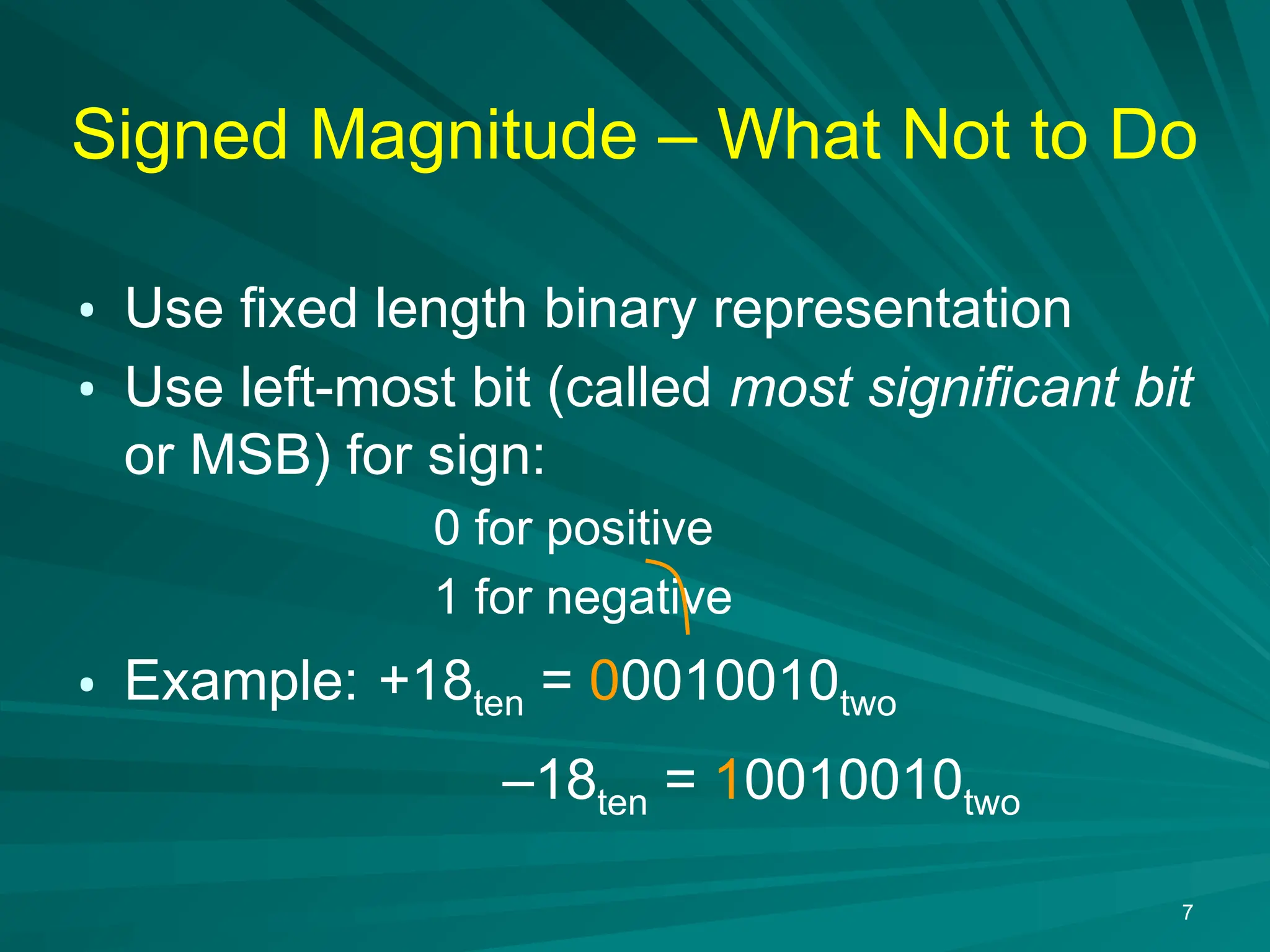7
Signed Magnitude &ndash; What Not to Do
&bull; Use fixed length binary representation
&bull; Use left-most bit (called most significant bit
or MSB) for sign:
0 for positive
1 for negative
&bull; Example: +18ten = 00010010two
&ndash;18ten = 10010010two
 