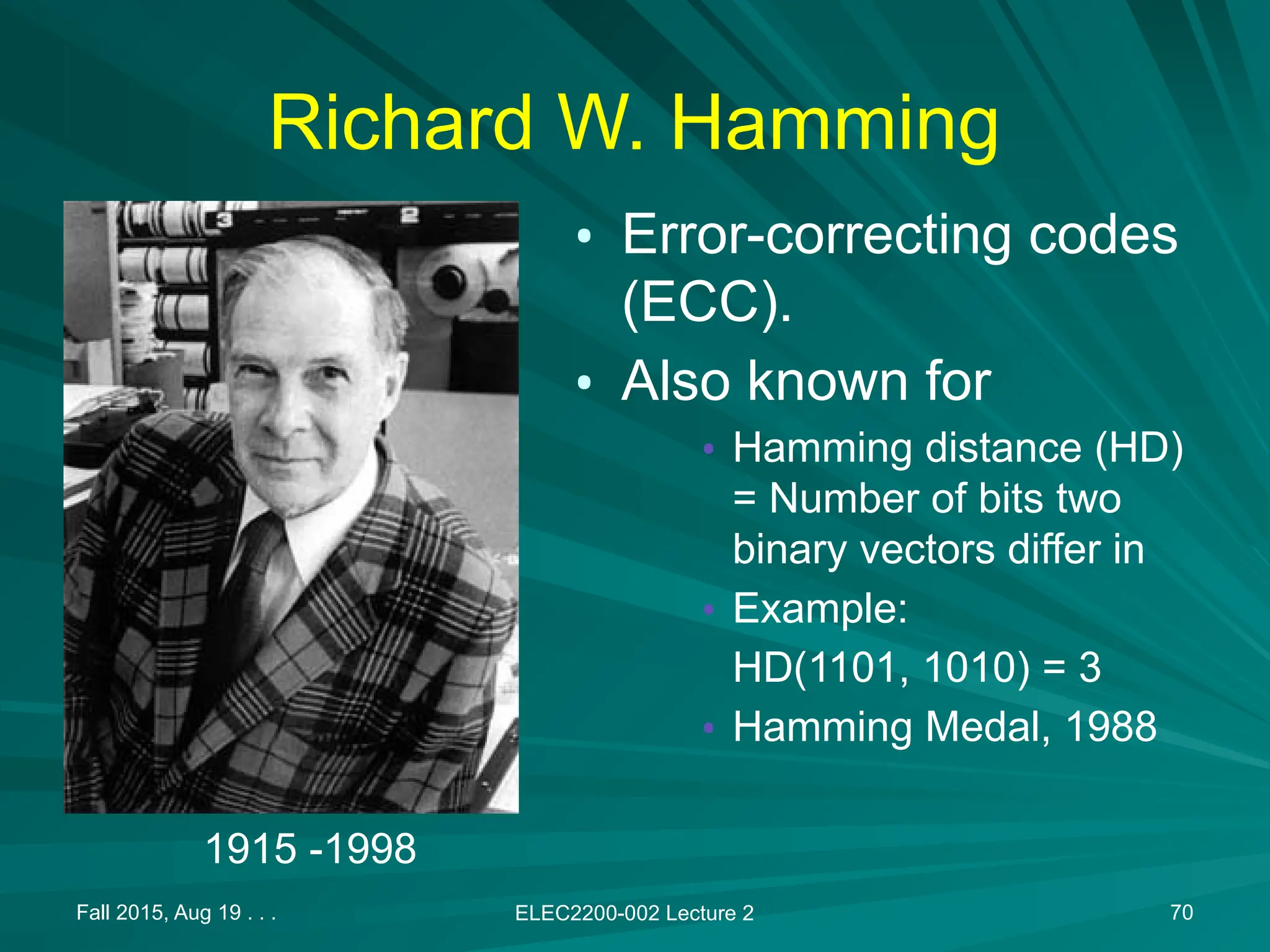Richard W. Hamming
&bull; Error-correcting codes
(ECC).
&bull; Also known for
&bull; Hamming distance (HD)
= Number of bits two
binary vectors differ in
&bull; Example:
HD(1101, 1010) = 3
&bull; Hamming Medal, 1988
Fall 2015, Aug 19 . . . ELEC2200-002 Lecture 2 70
1915 -1998
 