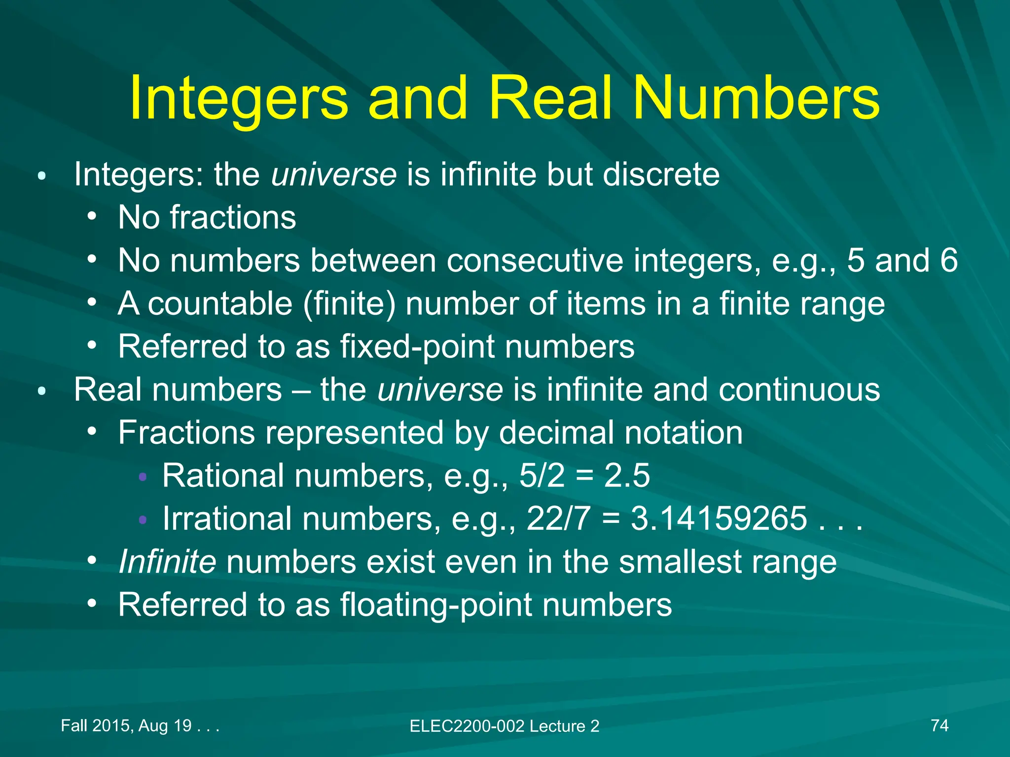 Fall 2015, Aug 19 . . . ELEC2200-002 Lecture 2 74
Integers and Real Numbers
&bull; Integers: the universe is infinite but discrete
&bull; No fractions
&bull; No numbers between consecutive integers, e.g., 5 and 6
&bull; A countable (finite) number of items in a finite range
&bull; Referred to as fixed-point numbers
&bull; Real numbers &ndash; the universe is infinite and continuous
&bull; Fractions represented by decimal notation
&bull; Rational numbers, e.g., 5/2 = 2.5
&bull; Irrational numbers, e.g., 22/7 = 3.14159265 . . .
&bull; Infinite numbers exist even in the smallest range
&bull; Referred to as floating-point numbers
 