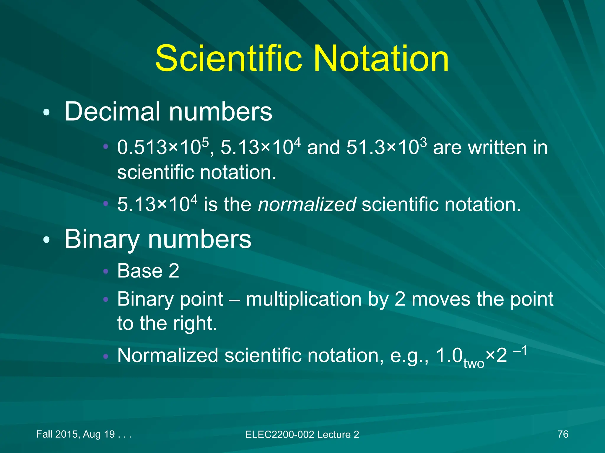 Fall 2015, Aug 19 . . . ELEC2200-002 Lecture 2 76
Scientific Notation
&bull; Decimal numbers
&bull; 0.513&times;105
, 5.13&times;104
and 51.3&times;103
are written in
scientific notation.
&bull; 5.13&times;104
is the normalized scientific notation.
&bull; Binary numbers
&bull; Base 2
&bull; Binary point &ndash; multiplication by 2 moves the point
to the right.
&bull; Normalized scientific notation, e.g., 1.0two&times;2 &ndash;1
 