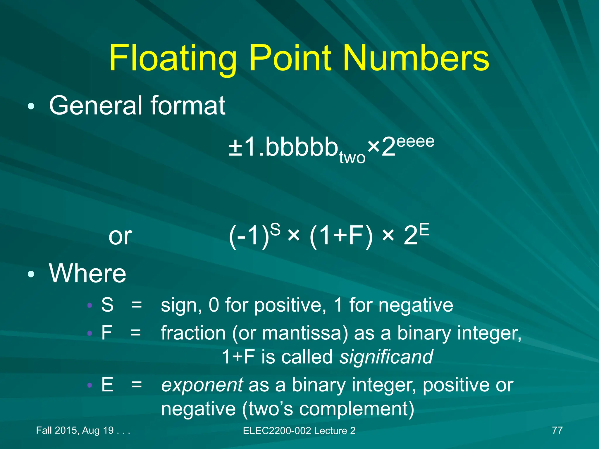 Fall 2015, Aug 19 . . . ELEC2200-002 Lecture 2 77
Floating Point Numbers
&bull; General format
&plusmn;1.bbbbbtwo&times;2eeee
or (-1)S
&times; (1+F) &times; 2E
&bull; Where
&bull; S = sign, 0 for positive, 1 for negative
&bull; F = fraction (or mantissa) as a binary integer,
1+F is called significand
&bull; E = exponent as a binary integer, positive or
negative (two&rsquo;s complement)
 