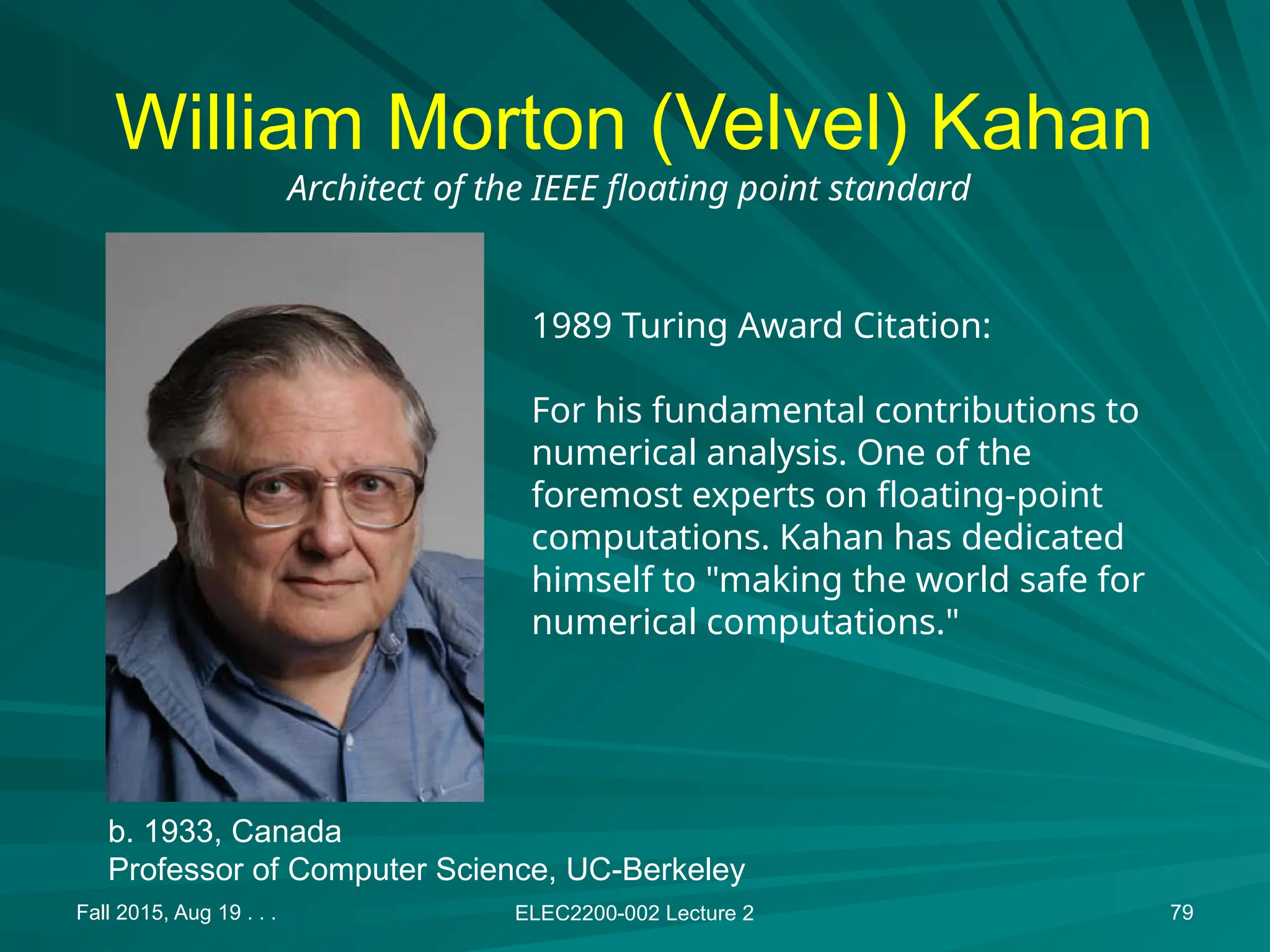 Fall 2015, Aug 19 . . . ELEC2200-002 Lecture 2 79
William Morton (Velvel) Kahan
1989 Turing Award Citation:
For his fundamental contributions to
numerical analysis. One of the
foremost experts on floating-point
computations. Kahan has dedicated
himself to "making the world safe for
numerical computations."
Architect of the IEEE floating point standard
b. 1933, Canada
Professor of Computer Science, UC-Berkeley
 